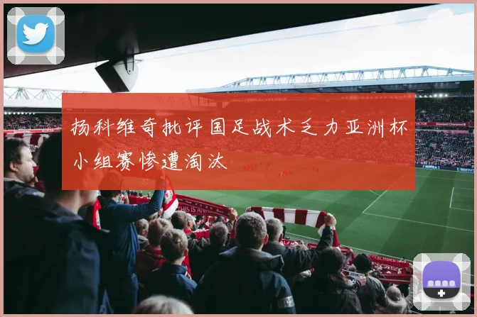 扬科维奇批评国足战术乏力亚洲杯小组赛惨遭淘汰