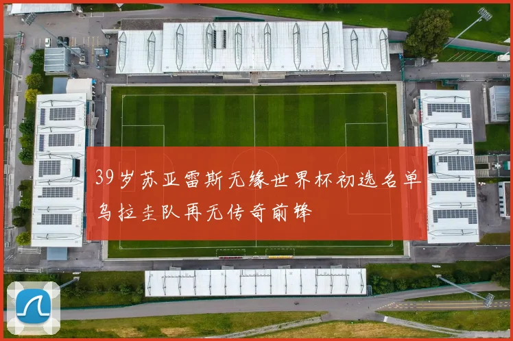 39岁苏亚雷斯无缘世界杯初选名单乌拉圭队再无传奇前锋
