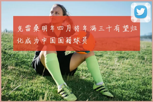 克雷桑明年四月将年满三十有望归化成为中国国籍球员