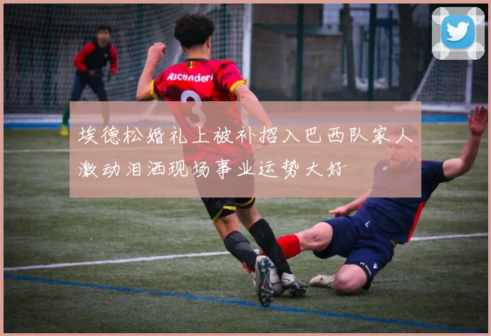 埃德松婚礼上被补招入巴西队家人激动泪洒现场事业运势大好