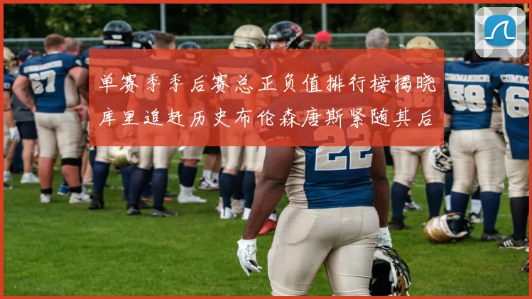 单赛季季后赛总正负值排行榜揭晓库里追赶历史布伦森唐斯紧随其后