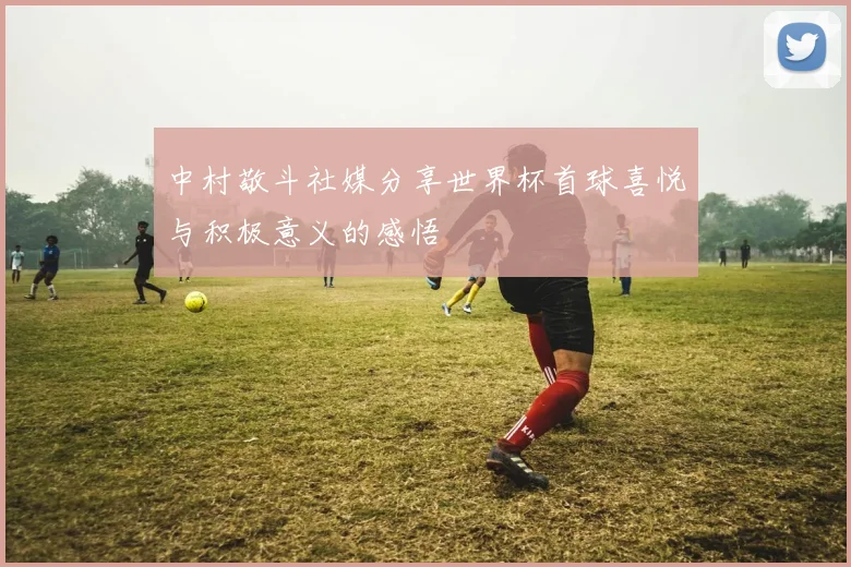 中村敬斗社媒分享世界杯首球喜悦与积极意义的感悟