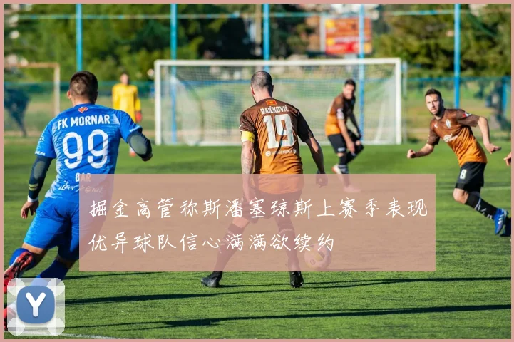 掘金高管称斯潘塞琼斯上赛季表现优异球队信心满满欲续约