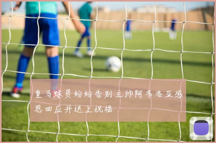 皇马球员纷纷告别主帅阿韦洛亚感恩回应并送上祝福