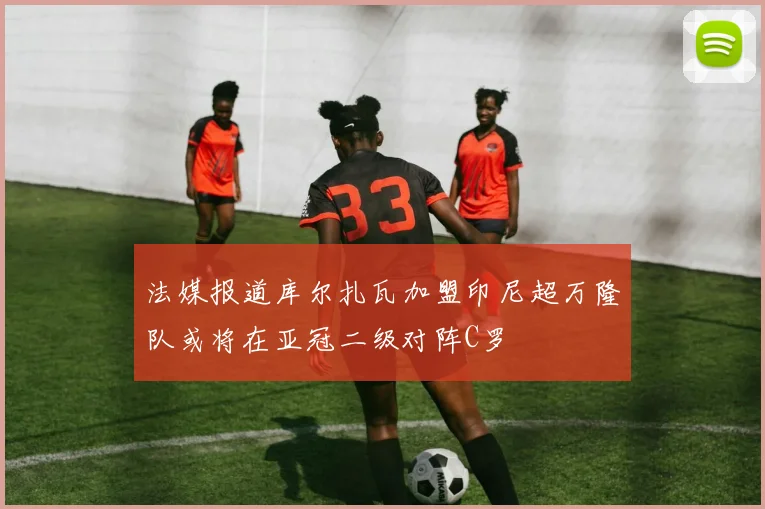 法媒报道库尔扎瓦加盟印尼超万隆队或将在亚冠二级对阵C罗