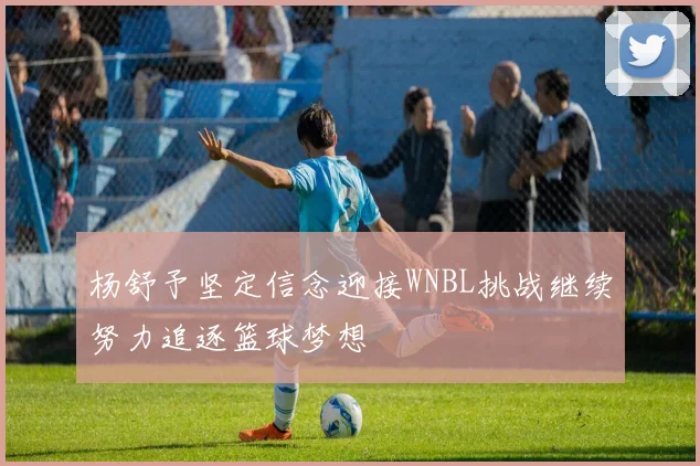 杨舒予坚定信念迎接WNBL挑战继续努力追逐篮球梦想