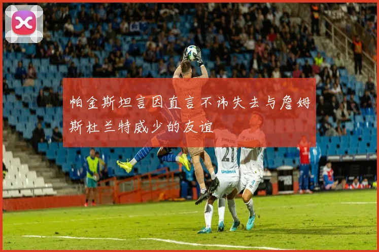 帕金斯坦言因直言不讳失去与詹姆斯杜兰特威少的友谊