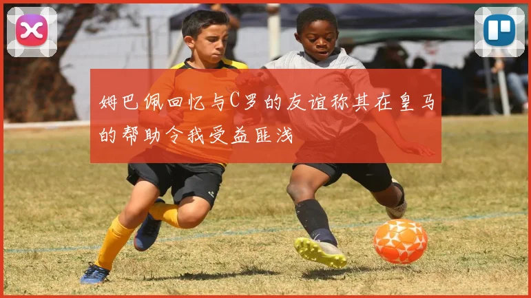 姆巴佩回忆与C罗的友谊称其在皇马的帮助令我受益匪浅