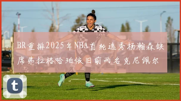 BR重排2025年NBA首轮选秀杨瀚森缺席弗拉格哈珀依旧前两名克尼佩尔锁定探花位