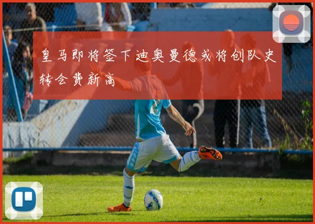 皇马即将签下迪奥曼德或将创队史转会费新高