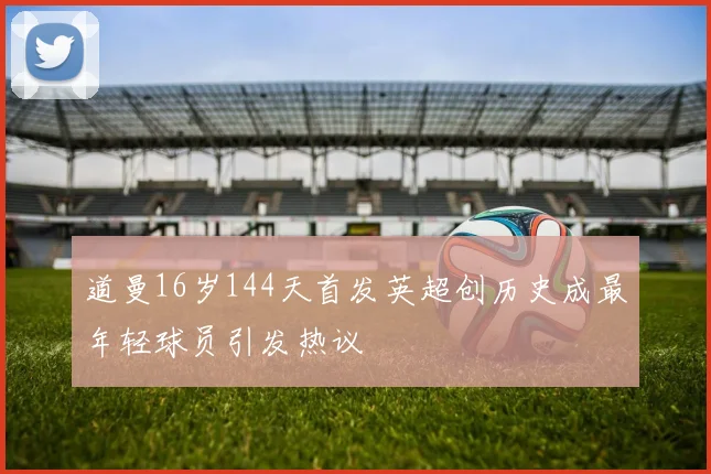 道曼16岁144天首发英超创历史成最年轻球员引发热议