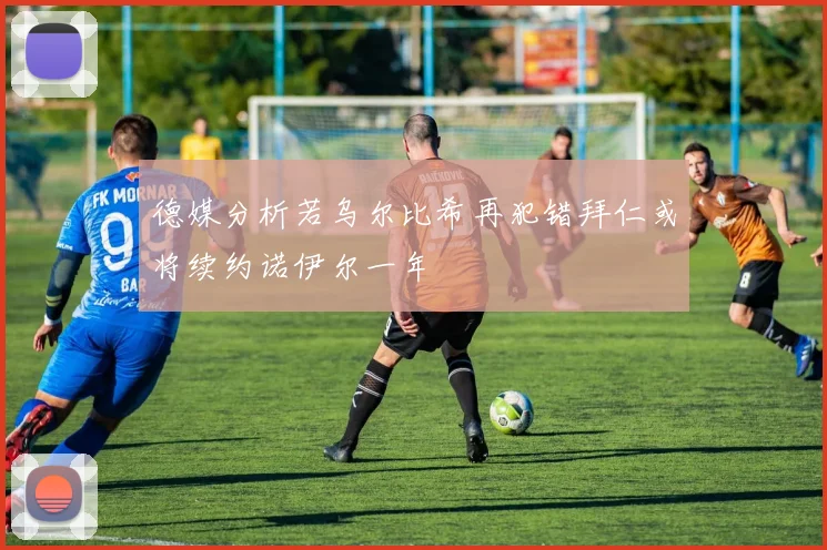 德媒分析若乌尔比希再犯错拜仁或将续约诺伊尔一年