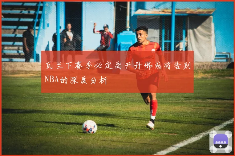 瓦兰下赛季必定离开丹佛或将告别NBA的深度分析