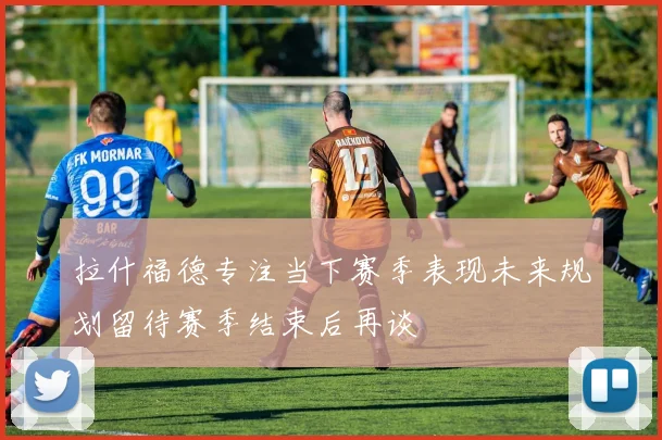 拉什福德专注当下赛季表现未来规划留待赛季结束后再谈