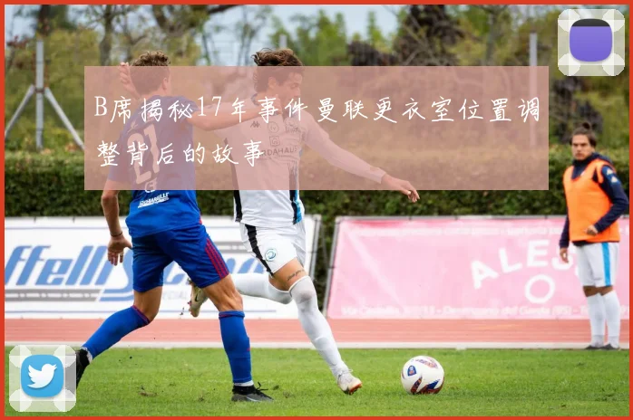 B席揭秘17年事件曼联更衣室位置调整背后的故事
