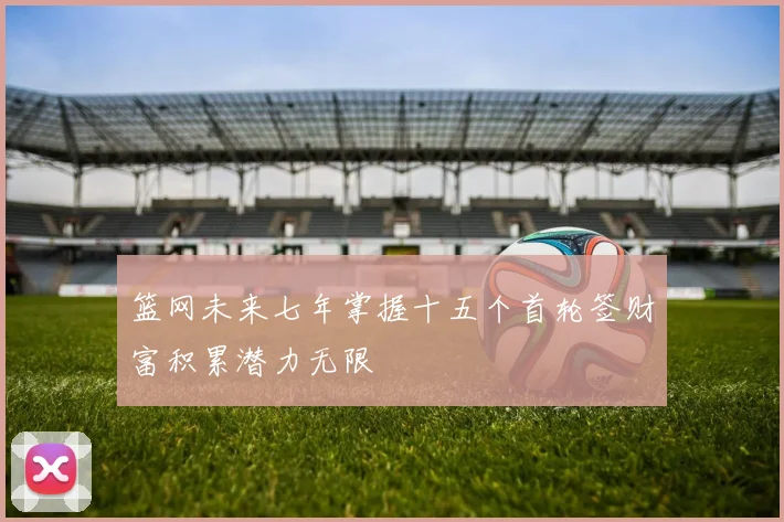 篮网未来七年掌握十五个首轮签财富积累潜力无限