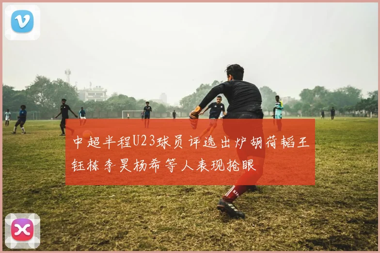 中超半程U23球员评选出炉胡荷韬王钰栋李昊杨希等人表现抢眼