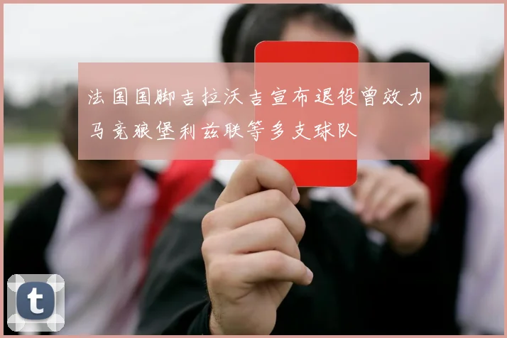 法国国脚吉拉沃吉宣布退役曾效力马竞狼堡利兹联等多支球队