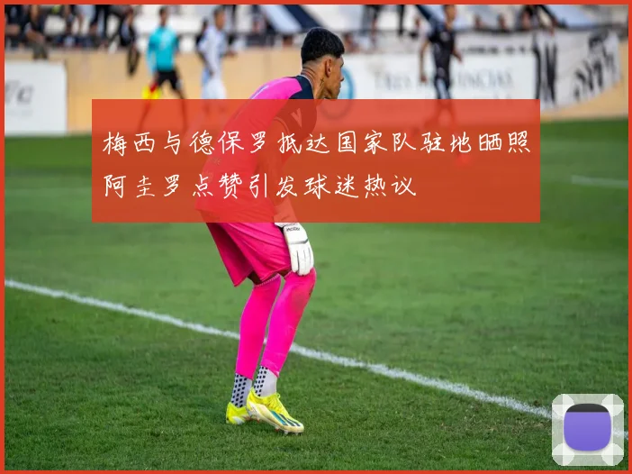 梅西与德保罗抵达国家队驻地晒照阿圭罗点赞引发球迷热议